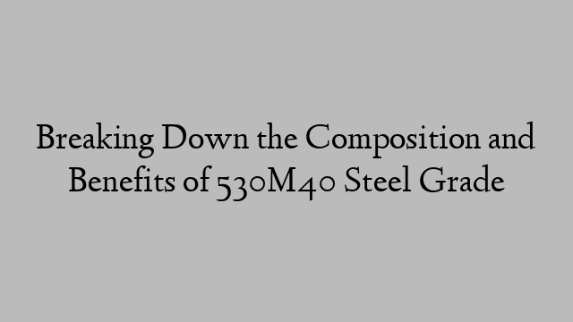 Breaking Down the Composition and Benefits of 530M40 Steel Grade