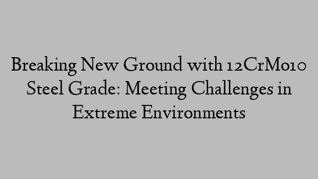 Breaking New Ground with 12CrMo10 Steel Grade: Meeting Challenges in Extreme Environments