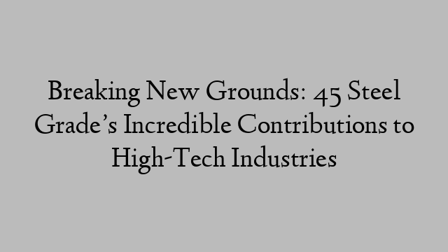 Breaking New Grounds: 45 Steel Grade’s Incredible Contributions to High-Tech Industries