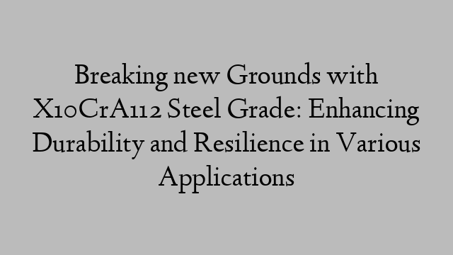 Breaking new Grounds with X10CrA112 Steel Grade: Enhancing Durability and Resilience in Various Applications