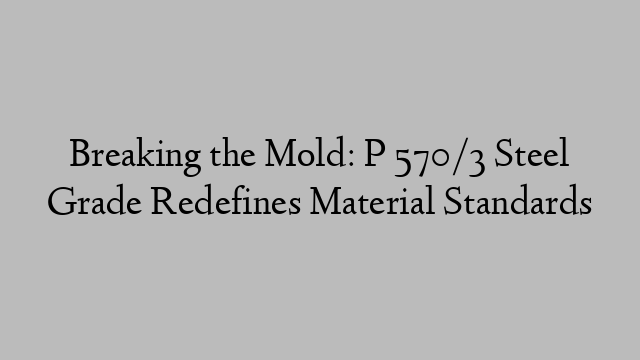 Breaking the Mold: P 570/3 Steel Grade Redefines Material Standards