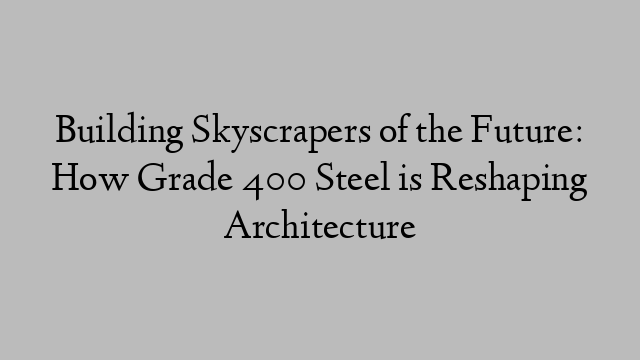 Building Skyscrapers of the Future: How Grade 400 Steel is Reshaping Architecture