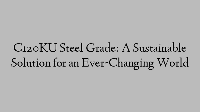 C120KU Steel Grade: A Sustainable Solution for an Ever-Changing World