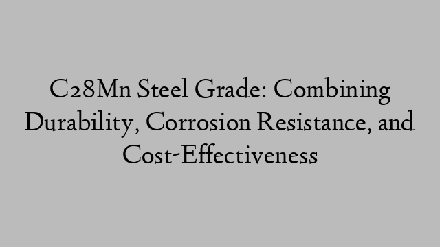 C28Mn Steel Grade: Combining Durability, Corrosion Resistance, and Cost-Effectiveness