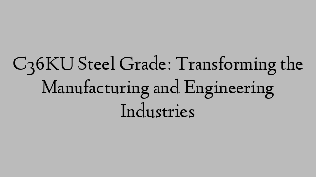 C36KU Steel Grade: Transforming the Manufacturing and Engineering Industries