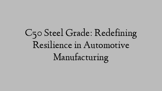 C50 Steel Grade: Redefining Resilience in Automotive Manufacturing