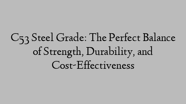 C53 Steel Grade: The Perfect Balance of Strength, Durability, and Cost-Effectiveness