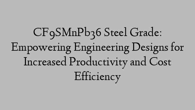 CF9SMnPb36 Steel Grade: Empowering Engineering Designs for Increased Productivity and Cost Efficiency