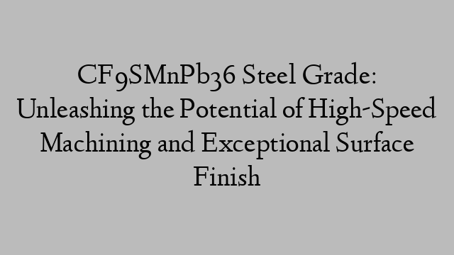 CF9SMnPb36 Steel Grade: Unleashing the Potential of High-Speed Machining and Exceptional Surface Finish