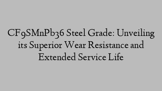 CF9SMnPb36 Steel Grade: Unveiling its Superior Wear Resistance and Extended Service Life