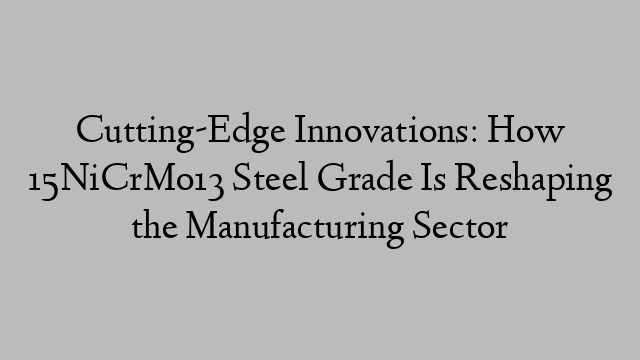 Cutting-Edge Innovations: How 15NiCrMo13 Steel Grade Is Reshaping the Manufacturing Sector