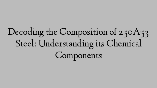 Decoding the Composition of 250A53 Steel: Understanding its Chemical Components