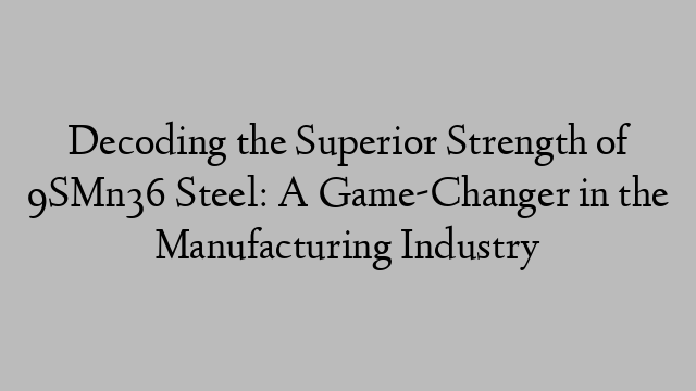 Decoding the Superior Strength of 9SMn36 Steel: A Game-Changer in the Manufacturing Industry