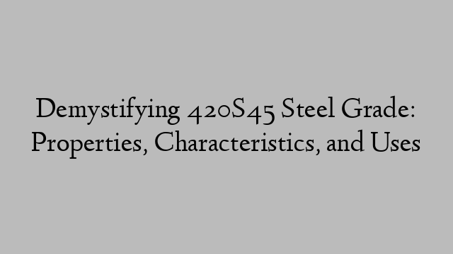 Demystifying 420S45 Steel Grade: Properties, Characteristics, and Uses