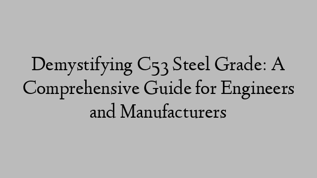 Demystifying C53 Steel Grade: A Comprehensive Guide for Engineers and Manufacturers