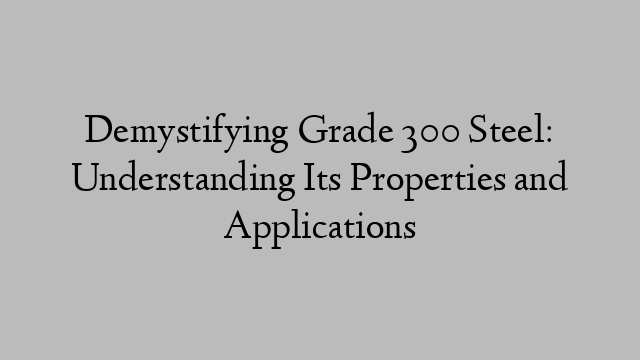 Demystifying Grade 300 Steel: Understanding Its Properties and Applications