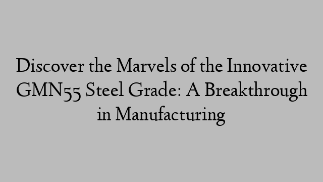 Discover the Marvels of the Innovative GMN55 Steel Grade: A Breakthrough in Manufacturing