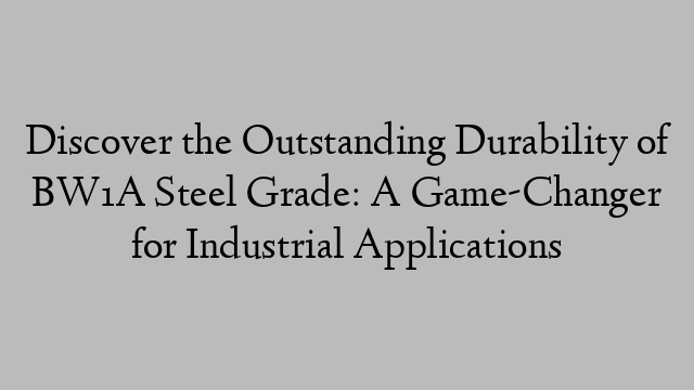 Discover the Outstanding Durability of BW1A Steel Grade: A Game-Changer for Industrial Applications