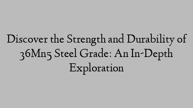 Discover the Strength and Durability of 36Mn5 Steel Grade: An In-Depth Exploration