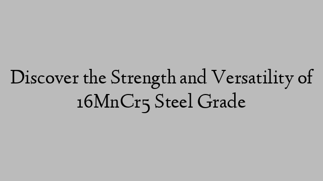 Discover the Strength and Versatility of 16MnCr5 Steel Grade