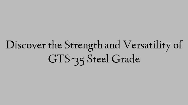 Discover the Strength and Versatility of GTS-35 Steel Grade