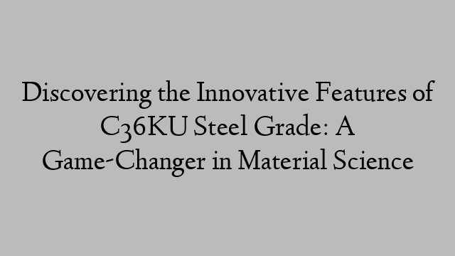 Discovering the Innovative Features of C36KU Steel Grade: A Game-Changer in Material Science