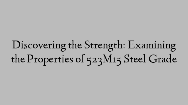 Discovering the Strength: Examining the Properties of 523M15 Steel Grade