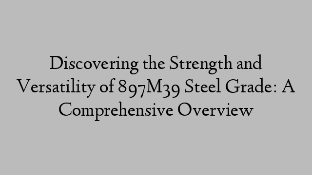 Discovering the Strength and Versatility of 897M39 Steel Grade: A Comprehensive Overview