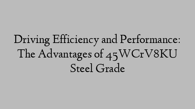 Driving Efficiency and Performance: The Advantages of 45WCrV8KU Steel Grade