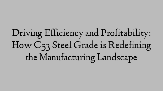 Driving Efficiency and Profitability: How C53 Steel Grade is Redefining the Manufacturing Landscape