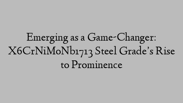 Emerging as a Game-Changer: X6CrNiMoNb1713 Steel Grade’s Rise to Prominence