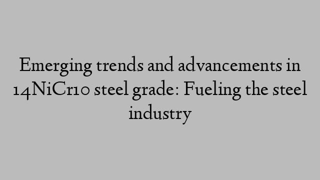 Emerging trends and advancements in 14NiCr10 steel grade: Fueling the steel industry