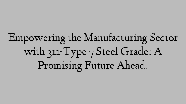 Empowering the Manufacturing Sector with 311-Type 7 Steel Grade: A Promising Future Ahead.