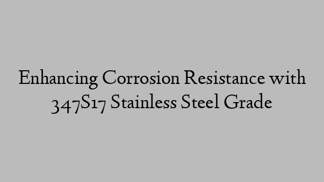 Enhancing Corrosion Resistance with 347S17 Stainless Steel Grade