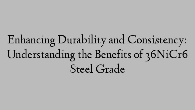 Enhancing Durability and Consistency: Understanding the Benefits of 36NiCr6 Steel Grade