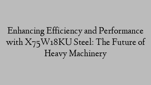 Enhancing Efficiency and Performance with X75W18KU Steel: The Future of Heavy Machinery