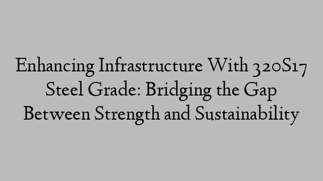 Enhancing Infrastructure With 320S17 Steel Grade: Bridging the Gap Between Strength and Sustainability