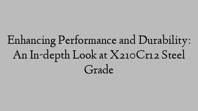 Enhancing Performance and Durability: An In-depth Look at X210Cr12 Steel Grade