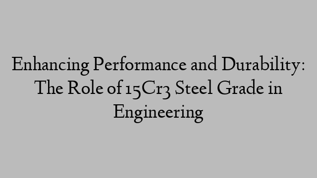 Enhancing Performance and Durability: The Role of 15Cr3 Steel Grade in Engineering