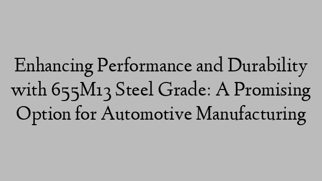 Enhancing Performance and Durability with 655M13 Steel Grade: A Promising Option for Automotive Manufacturing