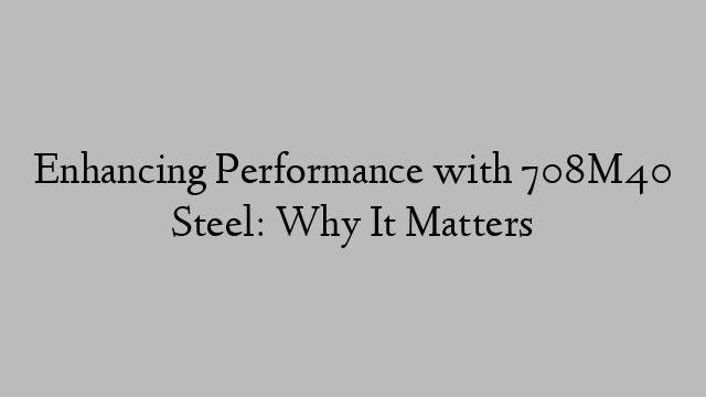 Enhancing Performance with 708M40 Steel: Why It Matters