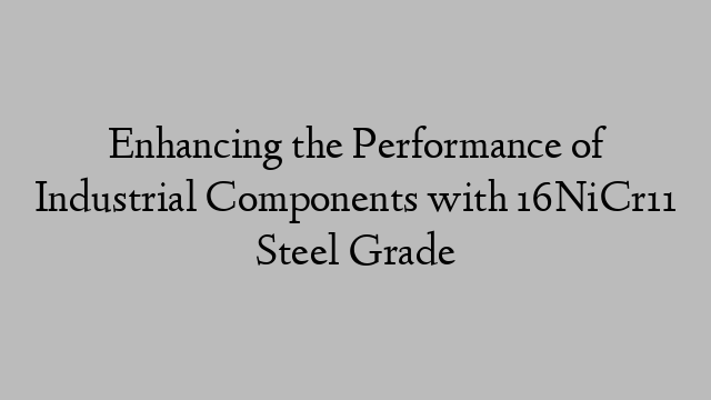 Enhancing the Performance of Industrial Components with 16NiCr11 Steel Grade