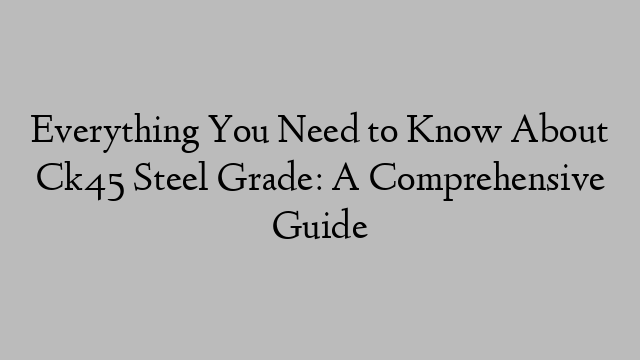 Everything You Need to Know About Ck45 Steel Grade: A Comprehensive Guide