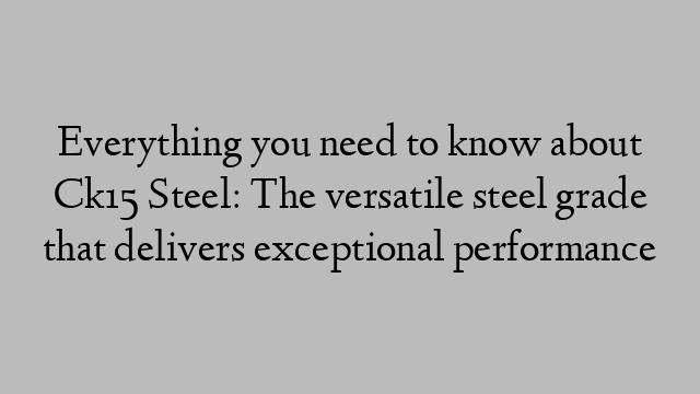 Everything you need to know about Ck15 Steel: The versatile steel grade that delivers exceptional performance