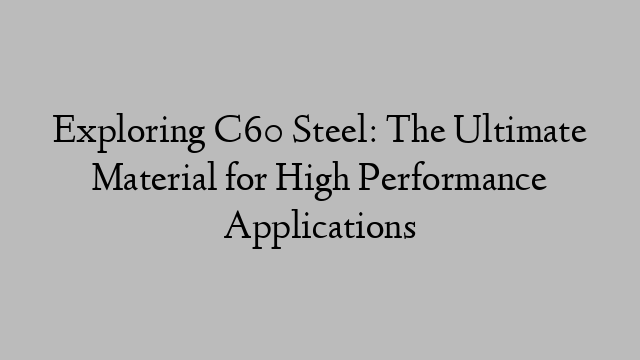Exploring C60 Steel: The Ultimate Material for High Performance Applications