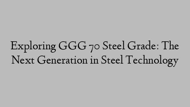 Exploring GGG 70 Steel Grade: The Next Generation in Steel Technology