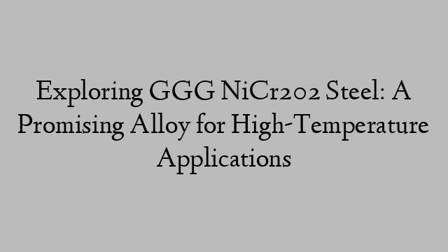 Exploring GGG NiCr202 Steel: A Promising Alloy for High-Temperature Applications