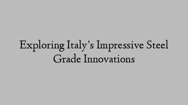 Exploring Italy’s Impressive Steel Grade Innovations