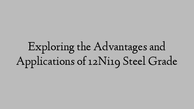 Exploring the Advantages and Applications of 12Ni19 Steel Grade