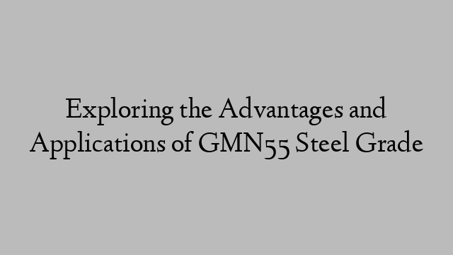 Exploring the Advantages and Applications of GMN55 Steel Grade